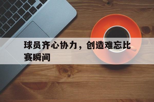 球员齐心协力，创造难忘比赛瞬间的简单介绍